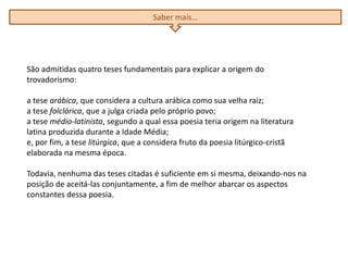 São admitidas quatro teses fundamentais para explicar a origem do
trovadorismo:
a tese arábica, que considera a cultura arábica como sua velha raiz;
a tese folclórica, que a julga criada pelo próprio povo;
a tese médio-latinista, segundo a qual essa poesia teria origem na literatura
latina produzida durante a Idade Média;
e, por fim, a tese litúrgica, que a considera fruto da poesia litúrgico-cristã
elaborada na mesma época.
Todavia, nenhuma das teses citadas é suficiente em si mesma, deixando-nos na
posição de aceitá-las conjuntamente, a fim de melhor abarcar os aspectos
constantes dessa poesia.
Saber mais…
 