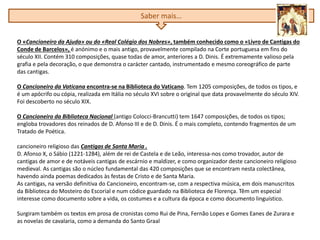 O «Cancioneiro da Ajuda» ou do «Real Colégio dos Nobres», também conhecido como o «Livro de Cantigas do
Conde de Barcelos», é anónimo e o mais antigo, provavelmente compilado na Corte portuguesa em fins do
século XII. Contém 310 composições, quase todas de amor, anteriores a D. Dinis. É extremamente valioso pela
grafia e pela decoração, o que demonstra o carácter cantado, instrumentado e mesmo coreográfico de parte
das cantigas.
O Cancioneiro da Vaticana encontra-se na Biblioteca do Vaticano. Tem 1205 composições, de todos os tipos, e
é um apócrifo ou cópia, realizada em Itália no século XVI sobre o original que data provavelmente do século XIV.
Foi descoberto no século XIX.
O Cancioneiro da Biblioteca Nacional (antigo Colocci-Brancutti) tem 1647 composições, de todos os tipos;
engloba trovadores dos reinados de D. Afonso III e de D. Dinis. É o mais completo, contendo fragmentos de um
Tratado de Poética.
cancioneiro religioso das Cantigas de Santa Maria .
D. Afonso X, o Sábio (1221-1284), além de rei de Castela e de Leão, interessa-nos como trovador, autor de
cantigas de amor e de notáveis cantigas de escárnio e maldizer, e como organizador deste cancioneiro religioso
medieval. As cantigas são o núcleo fundamental das 420 composições que se encontram nesta colectânea,
havendo ainda poemas dedicados às festas de Cristo e de Santa Maria.
As cantigas, na versão definitiva do Cancioneiro, encontram-se, com a respectiva música, em dois manuscritos
da Biblioteca do Mosteiro do Escorial e num códice guardado na Biblioteca de Florença. Têm um especial
interesse como documento sobre a vida, os costumes e a cultura da época e como documento linguístico.
Surgiram também os textos em prosa de cronistas como Rui de Pina, Fernão Lopes e Gomes Eanes de Zurara e
as novelas de cavalaria, como a demanda do Santo Graal
Saber mais…
 