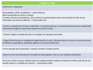 Cantigas de amigo
Autóctones e populares
Musicalidade, refrão, paralelismo – valores fónicos
Ritmo apropriado ao canto e à dança
É usada a técnica do paralelismo, que consistia na apresentação duma mesma ideia em dois versos
alternados, de estrutura idêntica. = Transmissão oral
Escritas e cantadas por homens, exprimiam, na primeira pessoa, os sentimentos duma jovem apaixonada
cujo amado (amigo) se encontrava ausente em parte incerta
O poeta imagina o estado de alma e as reações da rapariga enamorada
A figura feminina que as cantigas de amigo desenha é, pois, a da jovem que se inicia no universo do amor.
Confidência espontânea, expressão ingénua e viva dos sentimentos
é uma rapariga que enamorada e saudosa recorda o amigo ausente
coloca em cena uma donzela em situações da vida popular, rural ou num ambiente doméstico
Ela é uma mulher do povo. Muitas vezes tal cantiga também revelava a tristeza da mulher, pela ida de seu
amado à guerra ( combate aos mouros – reconquista cristã)
 