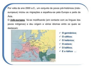 O indo-europeu foi-se modificando (em contacto com as línguas dos
povos indígenas) e deu origem a vários idiomas entre os quais se
destacam:
 O germânico;
 O céltico;
 O helénico;
 O eslavo;
 O báltico;
 E o itálico …
Por volta do ano 2500 a.C., um conjunto de povos pré-históricos (indo-
europeus) iniciou as migrações e espalhou-se pela Europa e parte da
Ásia.
 