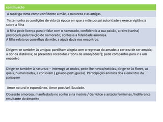 continuação
A rapariga toma como confidente a mãe, a natureza e as amigas
Testemunha as condições de vida da época em que a mãe possui autoridade e exerce vigilância
sobre a filha
A filha pede licença para ir falar com o namorado, confidencia a sua paixão, a raiva (sanha)
provocada pela traição do namorado; confessa a fidelidade amorosa.
A filha relata os conselhos da mãe, a ajuda dada nos encontros.
Dirigem-se também às amigas: partilham alegria com o regresso do amado; a certeza de ser amada;
a dor da distância; os presentes recebidos (“dons de amor/dõos”); pede companhia para ir a um
encontro
Dirige-se também à natureza – interroga as ondas, pede-lhe novas/notícias, dirige-se às flores, as
quais, humanizadas, a consolam ( galaico-portuguesa). Participação anímica dos elementos da
paisagem
Amor natural e espontâneo. Amor possível. Saudade.
Obsessão amorosa, manifestada no sonho e na insónia / Garridice e astúcia femininas /Indiferença
resultante do despeito
 