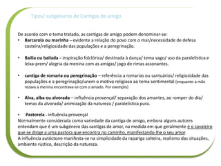 Tipos/ subgéneros de Cantigas de amigo
De acordo com o tema tratado, as cantigas de amigo podem denominar-se:
• Barcarola ou marinha – evidente a relação do povo com o mar/necessidade de defesa
costeira/religiosidade das populações e a peregrinação.
• Bailia ou bailada – inspiração folclórica/ destinada à dança/ tema vago/ uso da paralelística e
leixa-prem/ alegria da menina com as amigas/ jogo de rimas assonantes.
• cantiga de romaria ou peregrinação – referência a romarias ou santuários/ religiosidade das
populações e a peregrinação/unem o motivo religioso ao tema sentimental (enquanto a mãe
rezava a menina encontrava-se com o amado. Por exemplo)
• Alva, alba ou alvorada – influência provençal/ separação dos amantes, ao romper do dia/
temas da alvorada/ animização da natureza / paralelística pura.
• Pastorela - influência provençal
Normalmente considerada como variedade da cantiga de amigo, embora alguns autores
entendam que é um subgénero das cantigas de amor, na medida em que geralmente é o cavaleiro
que se dirige a uma pastora que encontra no caminho, manifestando-lhe o seu amor.
A influência autóctone manifesta-se na simplicidade da rapariga solteira, realismo das situações,
ambiente rústico, descrição da natureza.
 
