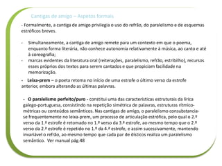 - Formalmente, a cantiga de amigo privilegia o uso do refrão, do paralelismo e de esquemas
estróficos breves.
- Simultaneamente, a cantiga de amigo remete para um contexto em que o poema,
enquanto forma literária, não conhece autonomia relativamente à música, ao canto e até
à coreografia;
- marcas evidentes da literatura oral (reiterações, paralelismo, refrão, estribilho), recursos
esses próprios dos textos para serem cantados e que propiciam facilidade na
memorização.
Cantigas de amigo – Aspetos formais
- Leixa-prem – o poeta retoma no início de uma estrofe o último verso da estrofe
anterior, embora alterando as últimas palavras.
- O paralelismo perfeito/puro - constitui uma das características estruturais da lírica
galego-portuguesa, consistindo na repetição simétrica de palavras, estruturas rítmico-
métricas ou conteúdos semânticos. Nas cantigas de amigo, o paralelismo consubstancia-
se frequentemente no leixa-prem, um processo de articulação estrófica, pelo qual o 2.º
verso da 1.ª estrofe é retomado no 1.º verso da 3.ª estrofe, ao mesmo tempo que o 2.º
verso da 2.ª estrofe é repetido no 1.º da 4.ª estrofe, e assim sucessivamente, mantendo
invariável o refrão, ao mesmo tempo que cada par de dísticos realiza um paralelismo
semântico. Ver manual pág.48
 