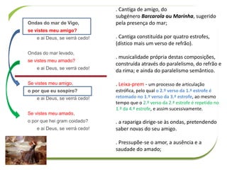 Ondas do mar de Vigo,
se vistes meu amigo?
e ai Deus, se verrá cedo!
Ondas do mar levado,
se vistes meu amado?
e ai Deus, se verrá cedo!
Se vistes meu amigo,
o por que eu sospiro?
e ai Deus, se verrá cedo!
Se vistes meu amado,
o por que hei gram coidado?
e ai Deus, se verrá cedo!
. Cantiga de amigo, do
subgénero Barcarola ou Marinha, sugerido
pela presença do mar;
. Cantiga constituída por quatro estrofes,
(dístico mais um verso de refrão).
. musicalidade própria destas composições,
construída através do paralelismo, do refrão e
da rima; e ainda do paralelismo semântico.
. Leixa-prem - um processo de articulação
estrófica, pelo qual o 2.º verso da 1.ª estrofe é
retomado no 1.º verso da 3.ª estrofe, ao mesmo
tempo que o 2.º verso da 2.ª estrofe é repetido no
1.º da 4.ª estrofe, e assim sucessivamente.
. a rapariga dirige-se às ondas, pretendendo
saber novas do seu amigo.
. Pressupõe-se o amor, a ausência e a
saudade do amado;
 