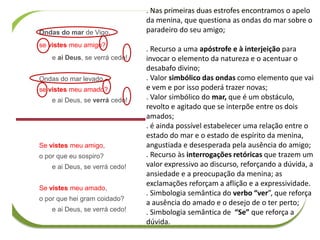 Ondas do mar de Vigo,
se vistes meu amigo?
e ai Deus, se verrá cedo!
Ondas do mar levado,
se vistes meu amado?
e ai Deus, se verrá cedo!
Se vistes meu amigo,
o por que eu sospiro?
e ai Deus, se verrá cedo!
Se vistes meu amado,
o por que hei gram coidado?
e ai Deus, se verrá cedo!
. Nas primeiras duas estrofes encontramos o apelo
da menina, que questiona as ondas do mar sobre o
paradeiro do seu amigo;
. Recurso a uma apóstrofe e à interjeição para
invocar o elemento da natureza e o acentuar o
desabafo divino;
. Valor simbólico das ondas como elemento que vai
e vem e por isso poderá trazer novas;
. Valor simbólico do mar, que é um obstáculo,
revolto e agitado que se interpõe entre os dois
amados;
. é ainda possível estabelecer uma relação entre o
estado do mar e o estado de espírito da menina,
angustiada e desesperada pela ausência do amigo;
. Recurso às interrogações retóricas que trazem um
valor expressivo ao discurso, reforçando a dúvida, a
ansiedade e a preocupação da menina; as
exclamações reforçam a aflição e a expressividade.
. Simbologia semântica do verbo “ver”, que reforça
a ausência do amado e o desejo de o ter perto;
. Simbologia semântica de “Se” que reforça a
dúvida.
 
