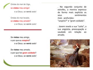 . No segundo conjunto de
estrofes, a menina expressa
de forma mais explícita os
seus sentimentos
mais profundos:
"sospiro?" e "gram coidado“.
. Jovem revela a sua "coita", a
sua angústia, preocupação e
saudade em relação ao
amado.
Ondas do mar de Vigo,
se vistes meu amigo!
e ai Deus, se verrá cedo!
Ondas do mar levado,
se vistes meu amado?
e ai Deus, se verrá cedo!
Se vistes meu amigo,
o por que eu sospiro?
e ai Deus, se verrá cedo!
Se vistes meu amado,
o por que hei gram coidado?
e ai Deus, se verrá cedo!
 