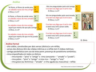 "Ai flores, ai flores do verde pino,
se sabedes novas do meu amigo!
ai Deus, e u é?
Ai flores, ai flores do verde ramo,
se sabedes novas do meu amado!
ai Deus, e u é?
Se sabedes novas do meu amigo,
aquel que mentiu do que pôs comigo!
ai Deus, e u é?
Se sabedes novas do meu amado,
aquel que mentiu do que mi há jurado!
ai Deus, e u é?"
Análise
https://www.youtube.com/watch?v=KI8H0lyOsww
-Vós me preguntades polo voss'amigo,
e eu ben vos digo que é san'e vivo.
Ai Deus, e u é?
Vós me preguntades polo voss'amado,
e eu ben vos digo que é viv'e sano.
Ai Deus, e u é?
E eu ben vos digo que é san'e vivo
e seerá vosc'ant'o prazo saído.
Ai Deus, e u é?
E eu ben vos digo que é viv'e sano
e seerá vosc'ant'o prazo passado.
Ai Deus, e u é?
D. Dinis
Análise Formal
- oito coblas, constituídas por dois versos (dístico) e um refrão;
- versos dos dísticos têm dez sílabas métricas e o refrão tem 5 silabas métricas;
- cantiga paralelística com uso do leixa-prem; presença de paralelismo semântico;
- rima emparelhada em todos os dísticos
- rima toante – “pino” e “amigo” e rima consoante – “ amado” e “jurado”;
- rima pobre - “pino” e “amigo” e rima rica – “amigo” e “vivo”
- rima grave (ou feminina) – “amado” e rima aguda (ou masculina) – refrão
A
A
refrão
A
A
refrão
A
A
refrão
A
A
refrão
B
B
refrão
B
B
refrão
B
B
refrão
B
B
refrão
 