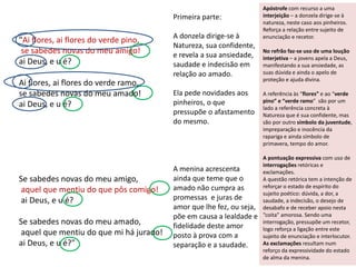 "Ai flores, ai flores do verde pino,
se sabedes novas do meu amigo!
ai Deus, e u é?
Ai flores, ai flores do verde ramo,
se sabedes novas do meu amado!
ai Deus, e u é?
Se sabedes novas do meu amigo,
aquel que mentiu do que pôs comigo!
ai Deus, e u é?
Se sabedes novas do meu amado,
aquel que mentiu do que mi há jurado!
ai Deus, e u é?"
Apóstrofe com recurso a uma
interjeição – a donzela dirige-se à
natureza, neste caso aos pinheiros.
Reforça a relação entre sujeito de
enunciação e recetor.
No refrão faz-se uso de uma loução
interjetiva – a jovens apela a Deus,
manifestando a sua ansiedade, as
suas dúvida e ainda o apelo de
proteção e ajuda divina.
A referência às “flores” e ao “verde
pino” e “verde ramo” são por um
lado a referência concreta à
Natureza que é sua confidente, mas
são por outro símbolo da juventude,
impreparação e inocência da
rapariga e ainda símbolo de
primavera, tempo do amor.
A pontuação expressiva com uso de
interrogações retóricas e
exclamações.
A questão retórica tem a intenção de
reforçar o estado de espírito do
sujeito poético: dúvida, a dor, a
saudade, a indecisão, o desejo de
desabafo e de receber apoio nesta
“coita” amorosa. Sendo uma
interrogação, pressupõe um recetor,
logo reforça a ligação entre este
sujeito de enunciação e interlocutor.
As exclamações resultam num
reforço da expressividade do estado
de alma da menina.
Primeira parte:
A donzela dirige-se à
Natureza, sua confidente,
e revela a sua ansiedade,
saudade e indecisão em
relação ao amado.
Ela pede novidades aos
pinheiros, o que
pressupõe o afastamento
do mesmo.
A menina acrescenta
ainda que teme que o
amado não cumpra as
promessas e juras de
amor que lhe fez, ou seja,
põe em causa a lealdade e
fidelidade deste amor
posto à prova com a
separação e a saudade.
 