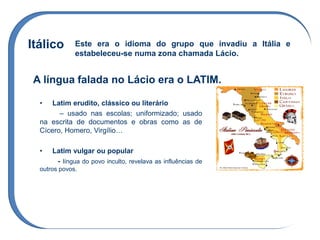 Itálico Este era o idioma do grupo que invadiu a Itália e
estabeleceu-se numa zona chamada Lácio.
A língua falada no Lácio era o LATIM.
• Latim erudito, clássico ou literário
– usado nas escolas; uniformizado; usado
na escrita de documentos e obras como as de
Cícero, Homero, Virgílio…
• Latim vulgar ou popular
- língua do povo inculto, revelava as influências de
outros povos.
 