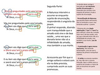 -Vós me preguntades polo voss'amigo,
e eu ben vos digo que é san'e vivo.
Ai Deus, e u é?
Vós me preguntades polo voss'amado,
e eu ben vos digo que é viv'e sano.
Ai Deus, e u é?
E eu ben vos digo que é san'e vivo
e seerá vosc'ant'o prazo saído.
Ai Deus, e u é?
E eu ben vos digo que é viv'e sano
e seerá vosc'ant'o prazo passado.
Ai Deus, e u é?
-A divisão desta cantiga é
marcada por um elemento
auxiliar de pontuação: o
travessão que introduz uma
resposta do pinhal e muda o
sujeito de enunciação.
- Personificação da Natureza,
que partilha deste sofrimento,
não se limitando a ouvir, mas
tentando acalmar a jovem.
- Presença de uma dupla
adjetivação ( “vivo” e “sano”) e
para reforçar o facto de o amado
estar vivo e de boa saúde, uma
vez que a donzela teme não só a
infidelidade do amado, mas
também a sua morte. (uso de
quiasmo).
-- A pontuação é agora menos
expressiva, não havendo
exclamações, uma vez que o
objetivo do pinhal é tranquilizar
a jovem.
-- O refrão no entanto mantém-
se, mas não com a mesma
intenção. Aqui o refrão marca a
ausência do amado e o facto de
este se encontrar em parte
incerta.
Segunda Parte:
A Natureza intervém e
assume-se enquanto
sujeito de enunciação,
respondendo à angústia da
jovem.
O pinhal responde, dizendo
com tranquilidade que o
amado está vivo e de boa
saúde, , uma vez que a
donzela teme não só a
infidelidade do amado,
mas também a sua morte.
Acrescenta por fim que o
amigo voltará e estará com
ela na data prevista,
cumprindo assim as suas
promessas.
 
