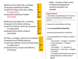 Bailemos nós já todas três, ai amigas,
sô aquestas avelaneiras frolidas,
e quem for velida, como nós, velidas,
se amigo amar,
sô aquestas avelaneiras frolidas
verrá bailar.
Bailemos nós já todas três, ai irmanas,
sô aqueste ramo destas avelanas,
e quem for louçana, como nós, louçanas,
se amigo amar,
sô aqueste ramo destas avelanas
verrá bailar.
Por Deus, ai amigas, mentr'al nom fazemos
sô aqueste ramo frolido bailemos,
e quem bem parecer, como nós parecemos,
se amigo amar,
sô aqueste ramo, sol que nós bailemos,
verrá bailar.
Bailia – convite ao baile, como
ambiente privilegiado do
encontro amoroso e da
sedução.
Análise Formal
- três coblas, constituídas por três versos
mais um encaixado no refrão de dois
versos / coblas de três versos e um refrão
com um verso variável
- versos com onze silabas métricas;
- cantiga paralelística imperfeita;
- presença de paralelismo semântico;
- rima emparelhada em todas as coblas e
cruzada
- rima toante – “amigas” e “frolidas”
e rima consoante – “frolidas”
“velidas”;
- rima pobre - “” e “fazemos” e
“parecemos” e rima rica – “amigas”
e “frolidas”
- rima grave (ou feminina) em toda a
cantiga exceto no refrão onde é
aguda.
A
A
A
Ref
A
Ref
B
B
B
Ref
B
Ref
C
C
C
Ref
C
Ref
 