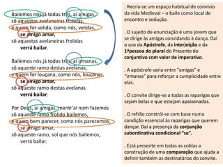 Bailemos nós já todas três, ai amigas,
sô aquestas avelaneiras frolidas,
e quem for velida, como nós, velidas,
se amigo amar,
sô aquestas avelaneiras frolidas
verrá bailar.
Bailemos nós já todas três, ai irmanas,
sô aqueste ramo destas avelanas,
e quem for louçana, como nós, louçanas,
se amigo amar,
sô aqueste ramo destas avelanas
verrá bailar.
Por Deus, ai amigas, mentr'al nom fazemos
sô aqueste ramo frolido bailemos,
e quem bem parecer, como nós parecemos,
se amigo amar,
sô aqueste ramo, sol que nós bailemos,
verrá bailar.
. Recria-se um espaço habitual de convívio
da vida Medieval – o baile como local de
encontro e sedução.
. O sujeito de enunciação é uma jovem que
se dirige às amigas convidando à dança. Daí
o uso da Apóstrofe, da interjeição e da
1ªpessoa do plural do Presente do
conjuntivo com valor de imperativo.
. A apóstrofe varia entre “amigas” e
“irmanas” para reforçar a cumplicidade entre
elas.
. O convite dirige-se a todas as raparigas que
sejam belas e que estejam apaixonadas.
. O refrão constrói-se com base numa
condição essencial às raparigas que querem
dançar. Daí a presença da conjunção
subordinativa condicional “se”.
. Está presente em todas as coblas a
construção de uma comparação que ajuda a
definir também as destinatárias do convite.
 