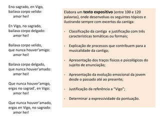 Eno sagrado, en Vigo,
bailava corpo velido:
amor hei!
En Vigo, no sagrado,
bailava corpo delgado:
amor hei!
Bailava corpo velido,
que nunca houver'amigo:
amor hei!
Bailava corpo delgado,
que nunca houver'amado:
amor hei!
Que nunca houver'amigo,
ergas no sagrad', en Vigo:
amor hei!
Que nunca houver'amado,
ergas en Vigo, no sagrado:
amor hei!
Elabora um texto expositivo (entre 100 e 120
palavras), onde desenvolvas os seguintes tópicos e
ilustrando sempre com excertos da cantiga:
- Classificação da cantiga e justificação com três
características temáticas ou formais;
- Explicação de processos que contribuem para a
musicalidade da cantiga;
- Apresentação dos traços físicos e psicológicos do
sujeito de enunciação;
- Apresentação da evolução emocional da jovem
desde o passado até ao presente;
- Justificação da referência a “Vigo”;
- Determinar a expressividade da pontuação.
 