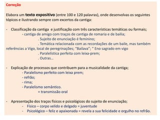 Correção
Elabora um texto expositivo (entre 100 e 120 palavras), onde desenvolvas os seguintes
tópicos e ilustrando sempre com excertos da cantiga:
- Classificação da cantiga e justificação com três características temáticas ou formais;
- cantiga de amigo com traços de cantiga de romaria e de bailia;
. Sujeito de enunciação é feminino;
. Temática relacionada com as recordações de um baile, mas também
referências a Vigo, local de peregrinações; “Bailava”; “ Eno sagrado em vigo
. Paralelística perfeita com leixa-prem;
. Outras…
- Explicação de processos que contribuem para a musicalidade da cantiga;
- Paralelismo perfeito com leixa prem;
- refrão;
- rima;
- Paralelismo semântico.
= transmissão oral
- Apresentação dos traços físicos e psicológicos do sujeito de enunciação;
- Físico – corpo velido e delgado = juventude
- Psicológico – feliz e apaixonada = revela a sua felicidade e orgulho no refrão.
 