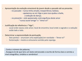 - Apresentação da evolução emocional da jovem desde o passado até ao presente;
- no passado – nunca tinha amado; inexperiência; bailava;
- apaixonou-se em Vigo e para isso ajudou o baile,
a sedução da dança;
- no presente – está apaixonada; está orgulhosa deste amor
“ nunca ouver’amigo” e “ Amor ei!”
- Justificação da referência a “Vigo”;
- Local onde nasceu este amor; local de encontro; local onde o sagrado e a sedução
estão lado a lado.
- Determinar a expressividade da pontuação.
- Dois pontos – anunciam uma explicação/um novidade – “Amor ei!”
- Exclamação – mostra o entusiamo sentido pela rapariga.
. Conta o número de palavras;
. Assegura-te de que tens um texto estruturado e escrito de forma clara e correta a
nível ortográfico, sintático e semântico!
 