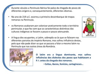 O latim era a língua dominante, mas sofreu
influências dos dialectos dos povos que habitavam a
P. I. antes da chegada dos romanos.
• Celtas, iberos, fenícios, cartagineses…
• Durante séculos a Península Ibérica foi palco da chegada de povos de
diferentes origens e, consequentemente, diferentes idiomas.
• No ano de 219 a.C. ocorreu o primeiro desembarque de tropas
romanas na Península.
• os Romanos acabaram por colonizar praticamente todo o território
peninsular, o que fez com que as características distintivas das
culturas indígenas se fossem a pouco e pouco atenuando.
• A língua dos ocupantes, o Latim, sobrepôs-se às que se falavam nas
diferentes parcelas do Império Romano, mas sofreu influência destas,
pelo que não pode dizer-se que se passara a falar o mesmo latim na
Península que nas outras áreas da România.
 