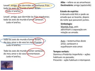 Levad', amigo, que dormides as manhanas frías;
toda-las aves do mundo d'amor dizían.
Leda m'and'eu.
Levad', amigo, que dormide-las frías manhanas;
toda-las aves do mundo d'amor cantavan.
Leda m'and'eu.
Toda-las aves do mundo d'amor dizían;
do meu amor e do voss'en ment'havían.
Leda m'and'eu.
Toda-las aves do mundo d'amor cantavan;
do meu amor e do voss'i enmentavan.
Leda m'and'eu.
Estado de espírito:
A donzela está feliz e pede ao
amado que se levante, depois
da noite que passaram juntos.
Alba – refere-se ao amanhecer.
Destinatário: amigo (apóstrofe)
Simbologia:
Manhãs frias, pois
adivinham a separação em
relação ao amado.
Aves – testemunhas deste
amor, cantavam e
espalhavam este amor.
Tempos verbais:
Domina o Pretérito Imperfeito – ações
habituais no passado;
Presente – ação habitual e intemporal.
 