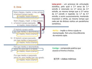 Leixa-prem - um processo de articulação
estrófica, pelo qual o 2.º verso da 1.ª
estrofe é retomado no 1.º verso da 3.ª
estrofe, ao mesmo tempo que o 2.º verso
da 2.ª estrofe é repetido no 1.º da 4.ª
estrofe, e assim sucessivamente, mantendo
invariável o refrão, ao mesmo tempo que
cada par de dísticos realiza um paralelismo
semântico.
Refrão – impõe o ritmo e ajuda na
memorização. Tem uma rima diferente
da restante copla.
8/7/9 – silabas métricas
Cantiga – composição poética que
associa o lirismo à música.
 