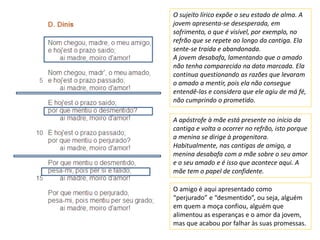 O sujeito lírico expõe o seu estado de alma. A
jovem apresenta-se desesperada, em
sofrimento, o que é visível, por exemplo, no
refrão que se repete ao longo da cantiga. Ela
sente-se traída e abandonada.
A jovem desabafa, lamentando que o amado
não tenha comparecido na data marcada. Ela
continua questionando as razões que levaram
o amado a mentir, pois ela não consegue
entendê-las e considera que ele agiu de má fé,
não cumprindo o prometido.
A apóstrofe à mãe está presente no início da
cantiga e volta a ocorrer no refrão, isto porque
a menina se dirige à progenitora.
Habitualmente, nas cantigas de amigo, a
menina desabafa com a mãe sobre o seu amor
e o seu amado e é isso que acontece aqui. A
mãe tem o papel de confidente.
O amigo é aqui apresentado como
“perjurado” e “desmentido”, ou seja, alguém
em quem a moça confiou, alguém que
alimentou as esperanças e o amor da jovem,
mas que acabou por falhar às suas promessas.
 
