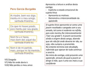 Apresenta a leitura e análise desta
cantiga:
- Explicita o estado emocional do
sujeito lírico
- Apresenta os motivos.
- Demonstra a intencionalidade da
apóstrofe
V3) Zangada
V7) Não foi onde devia ir.
V10) Não perdeu o meu amor.
O sujeito lírico apresenta-se como uma
jovem revoltada e zangada com o seu
amado, tal como é evidente no refrão,
pois este mentiu-lhe intencionalmente
(“per seu grado”). A jovem acrescenta
ainda a origem desta zanga, dizendo
que ele não foi onde deveria ter ido, ou
seja, não cumpriu o prometido.
No entanto termina este desabafo,
referindo que apesar de tudo continua
a amá-lo.
No início da cantiga, está presente uma
apóstrofe, através da qual a jovem se
dirige à mãe, que é uma vez mais a sua
confidente
 