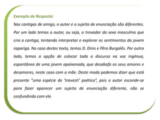 Exemplo de Resposta:
Nas cantigas de amigo, o autor e o sujeito de enunciação são diferentes.
Por um lado temos o autor, ou seja, o trovador do sexo masculino que
cria a cantiga, tentando interpretar e explorar os sentimentos da jovem
rapariga. No caso destes texto, temos D. Dinis e Pêro Burgalês. Por outro
lado, temos a opção de colocar todo o discurso na voz ingénua,
espontânea de uma jovem apaixonada, que desabafa os seus amores e
desamores, neste caso com a mãe. Deste modo podemos dizer que está
presente “uma espécie de ‘travesti’ poético”, pois o autor esconde-se
para fazer aparecer um sujeito de enunciação diferente, não se
confundindo com ele.
 