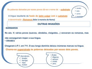 Às palavras deixadas por esses povos dá-se o nome de - substrato.
A língua resultante da fusão do latim vulgar com o substrato
é denominada - Romance (falar à maneira de Roma)
OUTRAS INVASÕES
• BÁRBAROS
No séc. V, vários povos (suevos, vândalos, visigodos…) venceram os romanos, mas
não conseguiram impor a sua língua.
• ÁRABES
Chegaram à P. I. em 711. O seu longo domínio deixou inúmeras marcas na língua.
Chama-se superstrato às palavras deixadas por esses dois povos.
• Germânico
 bradar;
 barriga;
 raça;
 roubar.
• Árabe
 Algarve;
 açúcar;
 oxalá;
 zero.
 cavalo;
 saia;
 carne;
 manteiga.
 
