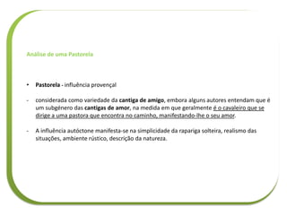 Análise de uma Pastorela
• Pastorela - influência provençal
- considerada como variedade da cantiga de amigo, embora alguns autores entendam que é
um subgénero das cantigas de amor, na medida em que geralmente é o cavaleiro que se
dirige a uma pastora que encontra no caminho, manifestando-lhe o seu amor.
- A influência autóctone manifesta-se na simplicidade da rapariga solteira, realismo das
situações, ambiente rústico, descrição da natureza.
 