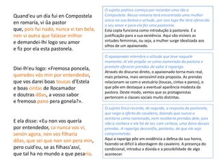 Quand'eu un día fui en Compostela
en romaría, vi ũa pastor
que, pois fui nado, nunca vi tan bela,
nen vi outra que falasse milhor
e demandei-lhi logo seu amor
e fiz por ela esta pastorela.
Dixi-lh'eu logo: «Fremosa poncela,
queredes vós min por entendedor,
que vos darei boas toucas d'Estela
e boas cintas de Rocamador
e doutras dõas, a vosso sabor
e fremoso pano pera gonela?».
E ela disse: «Eu non vos quería
por entendedor, ca nunca vos vi,
senón agora, nen vos filharía
dõas, que sei que non son pera min,
pero cuid'eu, se as filhass'assí,
que tal ha no mundo a que pesaría.
O sujeito poético começa por recordar uma ida a
Compostela. Nessa romaria terá encontrado uma mulher
única na sua beleza e virtude, por isso logo lhe terá oferecido
o seu amor e para ela fez uma pastorela.
Esta copla funciona como introdução à pastorela. É a
justificação para a sua existência. Aqui são visíveis as
virtudes femininas, ou seja, a mulher surge idealizada aos
olhos de um apaixonado.
O apaixonado relembra a atitude que teve naquele
momento. Aí ele propõe-se como namorado da pastora e
promete oferecer prendas de valor à rapariga.
Através do discurso direto, o apaixonado torna mais real,
mais próxima, mais verossímil esta proposta. As prendas
relacionam-se com o vestuário (toucas, cintas e panos), o
que põe em destaque a eventual aparência modesta da
pastora. Deste modo, vemos que os protagonistas
pertencem a classes sociais muito distintas.
O sujeito lírico recorda, de seguida, a resposta da pastorela,
que nega a oferta do cavaleiro, dizendo que nunca o
aceitaria como namorado, nem receberia prendas dele, pois
não o conhece e ele há de ter, com certeza, uma dona dessas
prendas. A rapariga desconfia, portanto, de que ele seja
comprometido.
Aqui a rapariga põe em evidência a defesa da sua honra,
fazendo-se difícil à abordagem do cavaleiro. A presença do
condicional, introduz a dúvida e a possibilidade de algo
acontecer.
 