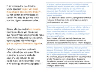 E, se veess'outra, que lhi diría,
se me dissesse "ca per vós perdí
meu amigu'e dõas que me tragía?".
Eu non sei ren que lhi dissess'alí;
se non foss'esto de que me tem'i,
non vos dig'ora que o non faría».
Dix'eu: «Pastor, sodes ben razoada,
e pero creede, se vos non pesar,
que non ést'hoj'outra no mundo nada,
se vós non sodes, que eu sabia amar,
e por aquesto vos venho rogar
que eu seja voss'home esta vegada».
E diss'ela, come ben ensinada:
«Por entendedor vos quero filhar
e, pois for a romaría acabada,
aqui, d'u sõo natural, do Sar,
cuido-m'eu, se me queredes levar,
ir-m'-ei vosqu'e fico vossa pagada».
A pastora continua apresentando o cenário no caso de
alguma outra mulher reclamar para si este homem. Ela
chega a reproduzir o discurso que ela poderia ter,
acusando-a de lhe roubar o amigo/apaixonado e as
prendas/dõas. Por isso ela reitera a sua negação às
ofertas do cavaleiro.
O uso do discurso direto continua, reforçando a verdade e
realidade desta cena e destas personagens. A pastora
continua ciosa da sua honra.
Segue-se a resposta do cavaleiro, que admite e admira a
honra, a atenção e cuidado da pastora, mas insiste que
não é comprometido e que nenhuma mulher se lhe
compara. Dito isto volta a insistir no seu pedido para ser
seu namorado/amigo.
Nesta copla é valorizada a atitude da pastora, que
apresenta uma conduta irrepreensível aos olhos do
cavaleiro. Destaca-se também a moral e a honra da época.
Termina a pastorela, reproduzindo o discurso final da
pastora. Depois deste diálogo, percebemos que a pastora
aceita a proposta do cavaleiro, ela predispõe-se a ir com
ele se depois de terminar a romaria ele a quiser levar.
Na conclusão, o sujeito amoroso esconde a sua resposta e
o leitor fica apenas com esta aceitação da pastora.
Percebemos que este caso amoroso, poderia ter tido ou
teve sucesso, uma vez que a moça parece convencida das
intenções do cavaleiro.
 