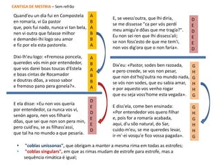 Quand'eu un día fui en Compostela
en romaría, vi ũa pastor
que, pois fui nado, nunca vi tan bela,
nen vi outra que falasse milhor
e demandei-lhi logo seu amor
e fiz por ela esta pastorela.
Dixi-lh'eu logo: «Fremosa poncela,
queredes vós min por entendedor,
que vos darei boas toucas d'Estela
e boas cintas de Rocamador
e doutras dõas, a vosso sabor
e fremoso pano pera gonela?».
E ela disse: «Eu non vos quería
por entendedor, ca nunca vos vi,
senón agora, nen vos filharía
dõas, que sei que non son pera min,
pero cuid'eu, se as filhass'assí,
que tal ha no mundo a que pesaría.
E, se veess'outra, que lhi diría,
se me dissesse "ca per vós perdí
meu amigu'e dõas que me tragía?".
Eu non sei ren que lhi dissess'alí;
se non foss'esto de que me tem'i,
non vos dig'ora que o non faría».
Dix'eu: «Pastor, sodes ben razoada,
e pero creede, se vos non pesar,
que non ést'hoj'outra no mundo nada,
se vós non sodes, que eu sabia amar,
e por aquesto vos venho rogar
que eu seja voss'home esta vegada».
E diss'ela, come ben ensinada:
«Por entendedor vos quero filhar
e, pois for a romaría acabada,
aqui, d'u sõo natural, do Sar,
cuido-m'eu, se me queredes levar,
ir-m'-ei vosqu'e fico vossa pagada».
A
B
A
B
B
A
D
E
D
E
E
D
A
B
A
B
B
A
G
H
G
H
H
G
D
E
D
E
E
D
G
H
G
H
H
G
• "coblas unissonas", que obrigam a manter a mesma rima em todas as estrofes;
• "coblas singulars", em que as rimas mudam de estrofe para estrofe, mas a
sequência rimática é igual;
CANTIGA DE MESTRIA – Sem refrão
 