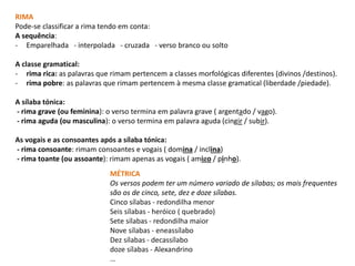 MÉTRICA
Os versos podem ter um número variado de sílabas; os mais frequentes
são os de cinco, sete, dez e doze sílabas.
Cinco sílabas - redondilha menor
Seis sílabas - heróico ( quebrado)
Sete sílabas - redondilha maior
Nove sílabas - eneassílabo
Dez sílabas - decassílabo
doze sílabas - Alexandrino
…
RIMA
Pode-se classificar a rima tendo em conta:
A sequência:
- Emparelhada - interpolada - cruzada - verso branco ou solto
A classe gramatical:
- rima rica: as palavras que rimam pertencem a classes morfológicas diferentes (divinos /destinos).
- rima pobre: as palavras que rimam pertencem à mesma classe gramatical (liberdade /piedade).
A sílaba tónica:
- rima grave (ou feminina): o verso termina em palavra grave ( argentado / vago).
- rima aguda (ou masculina): o verso termina em palavra aguda (cingir / subir).
As vogais e as consoantes após a sílaba tónica:
- rima consoante: rimam consoantes e vogais ( domina / inclina)
- rima toante (ou assoante): rimam apenas as vogais ( amigo / pinho).
 