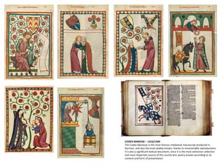 CODEX MANESSE – 1310/1340
The Codex Manesse is the most famous mediaeval manuscript produced in
German, and also the most widely known, thanks to innumerable reproductions.
It is also a significant textual document, since it is the most extensive collection
and most important source of the courtly lyric poetry known according to its
content and form of presentation
 