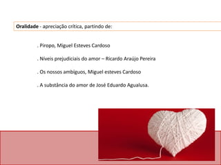 . Piropo, Miguel Esteves Cardoso
. Níveis prejudiciais do amor – Ricardo Araújo Pereira
. Os nossos ambíguos, Miguel esteves Cardoso
. A substância do amor de José Eduardo Agualusa.
Oralidade - apreciação crítica, partindo de:
 