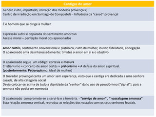 Cantigas de amor
Género culto, importado; imitação dos modelos provençais;
Centro de irradiação em Santiago de Compostela - Influência da “cansó” provençal
É o homem que se dirige à mulher
Expressão subtil e depurada do sentimento amoroso
Ascese moral – perfeição moral dos apaixonados
Amor cortês, sentimento convencional e platónico, culto da mulher, louvor, fidelidade, abnegação
O apaixonado ama desinteressadamente: timidez o amor em si é o objetivo
O apaixonado segue um código: cortesia e mesura
Cristianismo = conceito de amor cortês = platonismo = A defesa do amor espiritual.
(posteriormente: Petrarquismo: ideal de mulher)
O trovador provençal canta um amor sem esperança, visto que a cantiga era dedicada a uma senhora
casada, de alta categoria social
Devia colocar-se acima de tudo a dignidade da “senhor” daí o uso de pseudónimo (“signal”), pois a
senhora não podia ser nomeada
O apaixonado compromete-se a servi-la e a honrá-la. - “serviço de amor” , “ vassalagem amorosa”
Essa relação amorosa vertical, reproduz as relações dos vassalos com os seus senhores feudais.
 