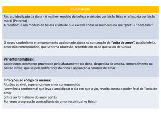 continuação
Retrato idealizado da dona - A mulher- modelo de beleza e virtude; perfeição física é reflexo da perfeição
moral (Petrarca)
A “senhor” é um modelo de beleza e virtude que excede todas as mulheres na sua “prez” e “bem-falar”
O nosso saudosismo e temperamento apaixonado ajuda na construção da “coita de amor”, paixão infeliz,
amor não correspondido, que se torna obsessão, repetida em to de queixa ou de súplica
Variantes temáticas:
saudosismo, desespero provocado pelo afastamento da dona, despedida da amada, comprazimento na
paixão infeliz, queixa pela indiferença da dona e aspiração a “morrer de amar
Infracções ao código da mesura:
Alusões ao rival, esperança num amor correspondido
veemência sentimental que leva a amaldiçoar o dia em que a viu, revolta contra o poder fatal da “coita de
amor
crítica ao formalismo do amor cortês
Por vezes a expressão contraditória do amor (espiritual vs físico)
 