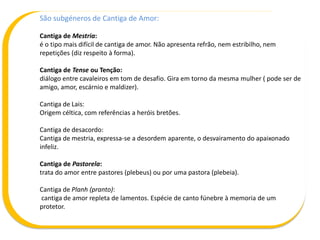 São subgéneros de Cantiga de Amor:
Cantiga de Mestria:
é o tipo mais difícil de cantiga de amor. Não apresenta refrão, nem estribilho, nem
repetições (diz respeito à forma).
Cantiga de Tense ou Tenção:
diálogo entre cavaleiros em tom de desafio. Gira em torno da mesma mulher ( pode ser de
amigo, amor, escárnio e maldizer).
Cantiga de Lais:
Origem céltica, com referências a heróis bretões.
Cantiga de desacordo:
Cantiga de mestria, expressa-se a desordem aparente, o desvairamento do apaixonado
infeliz.
Cantiga de Pastorela:
trata do amor entre pastores (plebeus) ou por uma pastora (plebeia).
Cantiga de Planh (pranto):
cantiga de amor repleta de lamentos. Espécie de canto fúnebre à memoria de um
protetor.
 