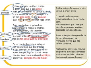 Proençaes soen mui ben trobar
e dizen eles que é con amor;
mais os que troban no tempo da frol
e non en outro, sei eu ben que non
an tan gran coita no seu coraçon
qual m'eu por mha senhor vejo levar.
Pero que troban e saben loar
sas senhores o mais e o melhor
que eles poden, sõo sabedor
que os que troban quand'a frol sazon
á, e non ante, se Deus mi perdon,
non an tal coita qual eu ei sen par.
Ca os que troban e que s'alegrar
van eno tempo que ten a color
a frol consigu', e, tanto que se for
aquel tempo, logu'en trobar razon
non an, non viven (en) qual perdiçon
oj'eu vivo, que pois m'á-de matar.
Análise entre a forma como eles
trovam e o “eu” trova.
O trovador refere que os
provençais sabem trovar muito
bem,
Mas acrescenta que sabe que
eles não amam com a coita e
dedicação com que ele ama.
Acrescenta que sabe que o facto
de eles só cantarem na
Primavera mostra que não
sofrem como ele.
Realça ainda através do recurso
à hipérbole a sua coita amorosa
e afirma-se perdido, pois o seu
destino será morrer de amor.
hipérbole
perífrase
perífrase
perífrase
hipérbole
 