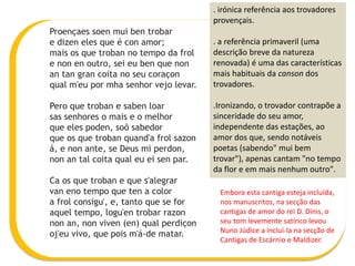 Proençaes soen mui ben trobar
e dizen eles que é con amor;
mais os que troban no tempo da frol
e non en outro, sei eu ben que non
an tan gran coita no seu coraçon
qual m'eu por mha senhor vejo levar.
Pero que troban e saben loar
sas senhores o mais e o melhor
que eles poden, soõ sabedor
que os que troban quand'a frol sazon
á, e non ante, se Deus mi perdon,
non an tal coita qual eu ei sen par.
Ca os que troban e que s'alegrar
van eno tempo que ten a color
a frol consigu', e, tanto que se for
aquel tempo, logu'en trobar razon
non an, non viven (en) qual perdiçon
oj'eu vivo, que pois m'á-de matar.
. irónica referência aos trovadores
provençais.
. a referência primaveril (uma
descrição breve da natureza
renovada) é uma das características
mais habituais da canson dos
trovadores.
.Ironizando, o trovador contrapõe a
sinceridade do seu amor,
independente das estações, ao
amor dos que, sendo notáveis
poetas (sabendo" mui bem
trovar"), apenas cantam "no tempo
da flor e em mais nenhum outro".
Embora esta cantiga esteja incluída,
nos manuscritos, na secção das
cantigas de amor do rei D. Dinis, o
seu tom levemente satírico levou
Nuno Júdice a incluí-la na secção de
Cantigas de Escárnio e Maldizer.
 
