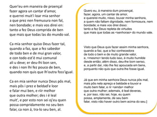 Quer'eu em maneira de proençal
fazer agora un cantar d'amor,
e querrei muit'i loar mia senhor
a que prez nen fremusura non fal,
nen bondade; e mais vos direi en:
tanto a fez Deus comprida de ben
que mais que todas las do mundo val.
Ca mia senhor quiso Deus fazer tal,
quando a faz, que a fez sabedor
de todo ben e de mui gran valor,
e con todo est'é mui comunal
ali u deve; er deu-lhi bon sen,
e des i non lhi fez pouco de ben,
quando non quis que lh'outra foss'igual.
Ca en mia senhor nunca Deus pôs mal,
mais pôs i prez e beldad'e loor
e falar mui ben, e riir melhor
que outra molher; des i é leal
muit', e por esto non sei oj'eu quen
possa compridamente no seu ben
falar, ca non á, tra-lo seu ben, al.
Quero eu, à maneira dum provençal,
fazer, agora, um cantar de amor,
e quererei muito, nisso, louvar minha senhora,
a quem não faltam dignidade, nem formosura, nem
bondade; e mais vos direi disso:
tanto a fez Deus repleta de virtudes
que mais que todas as <senhoras> do mundo vale.
Visto que Deus quis fazer assim minha senhora,
quando a faz, que a fez conhecedora
de todo o bem e de muito grande valor,
e, <mesmo> tendo tudo isso, é muito humilde
desde então; além disso, deu-lhe bom senso,
e, a partir daí, não lhe fez apoucada em bens,
porquanto não quis que outra lhe fosse igual.
Já que em minha senhora Deus nunca pôs mal,
mais pôs nela apreço e beldade e louvor e
muito bem falar, e rir <ainda> melhor
que outra mulher; ademais, é leal deveras,
e, por isso, não sei, hoje, eu quem
possa, amplamente, de seu bem
falar, visto não haver outro bem acima do seu.]
 