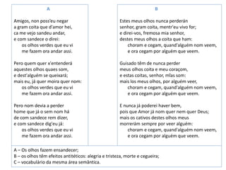 A
Amigos, non poss’eu negar
a gram coita que d'amor hei,
ca me vejo sandeu andar,
e com sandece o direi:
os olhos verdes que eu vi
me fazem ora andar assi.
Pero quem quer x'entenderá
aquestes olhos quaes som,
e dest'alguém se queixará;
mais eu, já quer moira quer nom:
os olhos verdes que eu vi
me fazem ora andar assi.
Pero nom devia a perder
home que já o sem nom há
de com sandece rem dizer,
e com sandece dig'eu já:
os olhos verdes que eu vi
me fazem ora andar assi.
B
Estes meus olhos nunca perderán
senhor, gram coita, mentr'eu vivo for;
e direi-vos, fremosa mia senhor,
destes meus olhos a coita que ham:
choram e cegam, quand'alguém nom veem,
e ora cegam por alguém que veem.
Guisado têm de nunca perder
meus olhos coita e meu coraçom,
e estas coitas, senhor, mĩas som:
mais los meus olhos, por alguém veer,
choram e cegam, quand'alguém nom veem,
e ora cegam por alguém que veem.
E nunca já poderei haver bem,
pois que Amor já nom quer nem quer Deus;
mais os cativos destes olhos meus
morrerám sempre por veer alguém:
choram e cegam, quand'alguém nom veem,
e ora cegam por alguém que veem.
A – Os olhos fazem ensandecer;
B – os olhos têm efeitos antitéticos: alegria e tristeza, morte e cegueira;
C – vocabulário da mesma área semântica.
 
