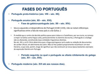 FASES DO PORTUGUÊS
• Português proto-histórico (séc. VIII – séc. XII);
• Português arcaico (séc. XII – séc. XVI);
• Fase do galaico-português (séc. XII – séc. XIV);
• Período seguinte no qual o português se afasta nitidamente do galego
(séc. XV – séc. XVI);
• Português moderno (séc. XVI até aos nossos dias).
• Mesmo aquando a independência de Portugal (1140-1143), não se notam diferenças
significativas entre a fala do novo país e a da Galiza. )
• À medida que o centro de decisão política passa para Lisboa e o Castelhano, por seu turno, se começa
a impor na Galiza como língua culta, particularmente no domínio da escrita, o Português e o Galego
vão-se afastando, constituindo duas entidades linguísticas distintas.
No séc. XIII, o rei D. Dinis determina que a língua portuguesa será usada na redação de documentos
de caráter oficial, em detrimento do Latim. Não se lhes poderá propriamente reconhecer um teor
literário, o que está, porém, longe de significar que não existissem já nessa época bastantes exemplos
de expressão literária em Portugal.
 