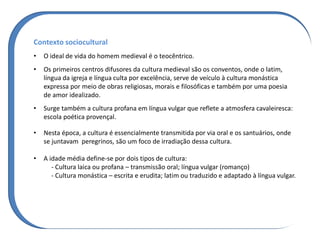 Contexto sociocultural
• O ideal de vida do homem medieval é o teocêntrico.
• Os primeiros centros difusores da cultura medieval são os conventos, onde o latim,
língua da igreja e língua culta por excelência, serve de veículo à cultura monástica
expressa por meio de obras religiosas, morais e filosóficas e também por uma poesia
de amor idealizado.
• Surge também a cultura profana em língua vulgar que reflete a atmosfera cavaleiresca:
escola poética provençal.
• Nesta época, a cultura é essencialmente transmitida por via oral e os santuários, onde
se juntavam peregrinos, são um foco de irradiação dessa cultura.
• A idade média define-se por dois tipos de cultura:
- Cultura laica ou profana – transmissão oral; língua vulgar (romanço)
- Cultura monástica – escrita e erudita; latim ou traduzido e adaptado à língua vulgar.
 