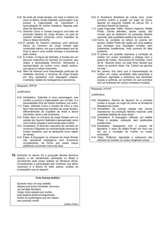 0-0) No texto de Jorge Amado, em meio à miséria da          0-0) A Academia Brasileira de Letras teve, como
          seca na Bahia, avulta Gabriela, personagem cuja             primeira mulher a ocupar um lugar de honra,
          pureza e ingenuidade se mesclavam à                         apenas na segunda metade do século XX, a
          sensualidade da mulher brasileira, flagrada pelo            escritora Rachel de Queiroz.
          olhar de Clemente.                                    1-1) Lygia Fagundes Telles, Clarice Lispector, Adélia
    1-1) Gabriela Cravo e Canela inaugura uma fase da                 Prado, Cecília Meireles, dentre outras, são
          produção literária de Jorge Amado, na qual se               nomes que se destacam na produção literária
          inserem também romances como Capitães de                    nacional, pela qualidade estética de suas obras.
          Areia e Seara Vermelha.                                2-2) Como se constata na leitura do poema em
     2-2) A canção de Caymmi expressa uma sensível                    apreço, Adélia Prado faz opção por uma estética
          leitura do romance de Jorge Amado pelo                      que privilegia uma linguagem simples, sem
          compositor baiano, em que a personagem que dá               pretensões acadêmicas, mais próxima do falar
          título à obra é uma mulher amarga e endurecida              cotidiano.
          pela miséria.                                         3-3) O poema em questão expressa a condição da
    3-3) A mulher, na figura de Gabriela, é focada por um             mulher em nossa sociedade e dialoga com o
          discurso masculino do narrador do romance, que              poema de Carlos Drummond de Andrade, como
          realça a sensualidade feminina, reforçando a                se lê: “Quando nasci, um anjo torto/ desses que
          representação da mulher como objeto exótico,                vivem na sombra/ disse: Vai, Carlos! ser gauche
          que aguça a cobiça masculina.                               na vida.”.
    4-4) Além de oferecer uma interpretação particular da       4-4) No poema, fica claro que a representação da
          realidade nacional, o romance de Jorge Amado                mulher em nossa sociedade está associada a
          em foco apresenta uma linguagem original,                   potência, dignidade e soberania nas atividades
          inventada, repleta de neologismos e arcaísmos.              sociais e políticas, ao contrário do que acontece
                                                                      com as mulheres em outros contextos mundiais.
    Resposta: VFFVF
                                                                Resposta: VVVVF
    Justificativa:
                                                                Justificativa:
    0-0) Verdadeira. Gabriela é uma personagem que
         contém a pureza e ingenuidade, por um lato, e a        0-0) Verdadeira. Rachel de Queiroz foi a primeira
         sensualidade forte da mulher brasileira, por outro.         mulher a ocupar um lugar de honra na Academia
    1-1) Falsa. Gabriela Cravo e Canela dá início a uma              Brasileira de Letras.
         fase mais pitoresca da narrativa de Jorge Amado,       1-1) Verdadeira. As autoras citadas são nomes
         diferentemente de Capitães de Areia e Seara                 expressivos na produção literária nacional, pela
         Vermelha, obras a ela anteriores.                           qualidade estética de suas obras.
    2-2) Falsa. Nem no romance de Jorge Amado nem na            2-2) Verdadeira. A linguagem utilizada por Adélia
         canção de Caymmi Gabriela é apresentada como                Prado é simples, coloquial, sem pretensões
         uma mulher amarga e endurecida pela miséria.                acadêmicas.
    3-3) Verdadeira. O discurso masculino do narrador do        3-3) Verdadeira. Dialogando com o poema de
         romance é flagrante na caracterização sensual da            Bandeira, o texto de Adélia Prado em foco nos
         mulher brasileira, que se apresenta como objeto             faz ver a condição da mulher na nossa
         de desejo.                                                  sociedade.
    4-4) Falsa. A linguagem no romance de Jorge Amado           4-4) Falsa. Potência, dignidade e soberania são
         não apresenta neologismo nem arcaísmos                      atributos do homem no nosso imaginário social.
         consideráveis, de forma que esses traços
         estilísticos se tornem marca da obra.


16. Somente no século XX a produção literária feminina
    passou a ser socialmente valorizada no Brasil e
    reconhecida pela nossa história da literatura oficial.
    Considerando a participação das mulheres nas letras
    nacionais e a leitura do texto abaixo, analise as
    proposições que se seguem.


                     Com licença poética

    Quando nasci um anjo esbelto,
    desses que tocam trombeta, anunciou:
    vai carregar bandeira.
    Cargo muito pesado pra mulher,
    esta espécie ainda envergonhada.
    Aceito os subterfúgios que me cabem,
    sem precisar mentir.
                                               (Adélia Prado)
 