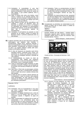 1-1) Verdadeira. A musicalidade é uma das                      3-3) Verdadeira. Todos os acontecimentos da farsa
         características constitutivas dos textos líricos. O            em questão são gerados a partir das artimanhas
         poema de Bandeira é todo escrito em versos de                  de João Grilo e de seu companheiro Chicó, o que
         sete sílabas, o que confere cadência, ritmo e                  os torna personagens centrais da peça de
         musicalidade.                                                  Suassuna.
    2-2) Falsa. O poema não conta uma história, muito              4-4) Verdadeira. Ao mesmo tempo em que apresenta
         menos a história de um passado glorioso. Ele                   um discurso religioso forte, Auto da Compadecida
         expressa, de forma intimista, o estado de alma de              brinca, comicamente, com a integridade ética da
         um “eu” que se encontra num espaço que tinha                   santa que dá título à obra, gozando da liberdade
         sido outrora o de sua infância.                                que o gênero farsesco possui.
    3-3) Falsa. Apesar de fazer uso de redondilhas e de
         sextilhas, o poema de Bandeira goza da                04. Considerando os primórdios da modernidade da arte
         liberdade na escolha de um tema e no trabalho             teatral no Brasil, leia os textos abaixo e analise as
         de expressão que extrapola as preocupações                proposições a seguir.
         estéticas parnasianas. O uso de formas poéticas
         fixas   não     é   característica   apenas      do       TEXTO 1
         Parnasianismo.                                            PRIMEIRO ATO
    4-4) Verdadeira. A permanência do passado na vida
                                                                   (Cenário dividido em três planos – primeiro plano:
         presente do eu poético contido na poesia de
                                                                   alucinação; segundo plano: memória; terceiro plano:
         Bandeira revela o confronto existencial entre os
                                                                   realidade. Quatro arcos no plano da memória; duas
         dois tempos.
                                                                   escadas laterais. Trevas.)
                                                                                        (Nelson Rodrigues – Vestido de Noiva)

03. O gênero dramático põe na cena discursiva a ação das                  TEXTO 2
    personagens, que realizam, elas mesmas, o
    acontecimento. Dessa forma, podemos entender o
    Auto da Compadecida, de Ariano Suassuna, como um
    texto dramático. Considerando as marcas do gênero
    na obra e as opções estéticas usadas pelo autor,
    analise as afirmações seguintes.
    0-0) A obra de Suassuna se enquadra numa forma
         dramática cômica, conhecida como “Farsa”, por
         apresentar um enredo que pretende provocar o
         riso a partir de situações cômicas e ridículas da         (Vestido de Noiva – Encenação de Ziembinski, 1943)
         vida cotidiana.
    1-1) A intertextualidade se mostra no Auto da                TEXTO 3
         Compadecida pelo diálogo que Suassuna                    Ao abrir o pano, entram todos os atores, com exceção
         estabelece com a obra dos dramaturgos Plauto e           do que vai representar Manuel, como se tratasse de
         Gil Vicente, e com o romanceiro popular.                 uma tropa de saltimbancos, correndo, com gestos
    2-2) Todos os personagens estão presentes na ação             largos, exibindo-se ao público. Se houver algum ator
         dramática, incluindo o Palhaço, que sai lesado ao        que saiba caminhar sobre as mãos, deverá entrar
         se envolver nas tramoias armadas por João Grilo          assim. Outro trará uma corneta, na qual dará um alegre
         e Chicó.                                                 toque, anunciando a entrada do grupo. Há de ser uma
    3-3) João Grilo e Chicó são as personagens centrais           entrada festiva, na qual as mulheres dão grandes voltas
         do enredo, pois todo o acontecimento dramático           e os atores agradecerão os aplausos, erguendo os
         ocorre a partir dos erros e acertos cômicos dos          braços, como no circo. A atriz que for desempenhar o
         dois rapazes.                                            papel de Nossa Senhora deve vir sem caracterização,
    4-4) O título da obra se reporta a Nossa Senhora da           para deixar bem claro que, no momento, é somente
         Compadecida, a qual, no enredo, está presente            atriz. Imediatamente após o toque de clarim, o Palhaço
         como personagem. Ao final, gera-se a dúvida              anuncia o espetáculo.
         maliciosa da comédia: a santa teria agido ou não
                                                                                      Ariano Suassuna – Auto da Compadecida
         por interesses particulares?
                                                                   0-0) A Semana de Arte Moderna, de 1922, reuniu
    Resposta: VVFVV                                                     artistas de diversas linguagens, os quais
                                                                        refletiram sobre a modernidade na arte nacional.
    Justificativa:                                                      No entanto, o teatro só veio a ter sua
                                                                        modernidade reconhecida na década de 1940,
    0-0) Verdadeira. Auto da Compadecida é uma peça                     com Vestido de Noiva, de Nelson Rodrigues.
         que toma o gênero “farsa” como parâmetro                  1-1) No texto 1, a divisão do cenário em três planos
         estrutural e estilístico.                                      aponta para uma perspectiva cubista da
    1-1) Verdadeira. O diálogo intertextual com a obra de               realidade, apresentada em ângulos diferentes:
         Plauto e a de Gil Vicente, bem como com o                      alucinação, memória e a própria realidade.
         romanceiro popular, é flagrante na peça em                2-2) Partilhando dos princípios do Movimento
         questão.                                                       Regionalista de 1926 e dialogando com a
    2-2) Falsa. A personagem do palhaço faz as vezes de                 tradição do teatro ocidental, a dramaturgia de
         apresentador e de comentarista épico dos                       Ariano Suassuna revela uma outra faceta do
         acontecimentos da trama propriamente dita, de                  teatro moderno: a busca de um imaginário
         forma que não se encontra inserida no enredo                   popular nacional.
         que envolve João Grilo e demais personagens.
 