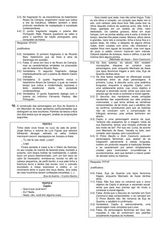 3-3) No fragmento IV, as irreverências do heterônimo              Quis insistir que nada, mas não achei língua. Todo
         Álvaro de Campos, engenheiro nauta que cultua            eu era olhos e coração, um coração que desta vez ia
         a era da mecânica, refletem também o tédio               sair, com certeza, pela boca fora. Não podia tirar os
         profundo resultante da inadaptação à sociedade           olhos daquela criatura de quatorze anos, alta, forte e
         contemporânea.                                           cheia, apertada em um vestido de chita, meio
    4-4) O quinto fragmento resgata o poema Mar                   desbotado. Os cabelos grossos, feitos em duas
         Português. Nele, Pessoa questiona se valeu a             tranças, com as pontas atadas uma à outra, à moda do
         pena o sacrifício da nação portuguesa, para              tempo, desciam-lhe pelas costas. Morena, olhos claros
         conquistar os mares.                                     e grandes, nariz reto e comprido, tinha a boca fina e o
    Resposta: VFVVV                                               queixo largo. As mãos, a despeito de alguns ofícios
                                                                  rudes, eram curadas com amor; não cheiravam a
    Justificativa:                                                sabões finos nem águas de toucador, mas com água
                                                                  do poço e sabão comum trazia-as sem mácula.
    0-0) Verdadeira. O primeiro fragmento é de Ricardo            Calçava sapatos de duraque, rasos e velhos, a que ela
         Reis, heterônimo que dá título à obra de                 mesma dera alguns pontos.
         Saramago em questão.                                                        (Machado de Assis – Dom Casmurro)
    1-1) Falsa. O verso em foco é de Álvaro de Campos,            0-0) Os dois autores, do século XIX, revelam
         mas as características arroladas na proposição                 concepções díspares ao construir suas
         são do heterônimo Ricardo Reis.                                personagens, pois, enquanto Machado de Assis
    2-2) Verdadeira. O segundo fragmento dialoga                        cria tipos femininos frágeis e sem vida, Eça de
         intertextualmente com o poema de Alberto Caeiro                Queirós dá-lhes alma.
         indicado.                                                1-1) Os dois textos explicitam as diferenças sociais
    3-3) Verdadeira. O quarto fragmento evoca o                         existentes entre as duas personagens. A
         heterônimo Álvaro de Campos, o qual, ao mesmo                  primeira, Luísa, é descrita como uma autêntica
         tempo que cultua a modernidade, expressa o                     burguesa, enquanto a segunda, Capitu, como
         tédio     existencial diante    da   sociedade                 uma adolescente pobre, cujo único objetivo é
         contemporânea.                                                 alcançar a ascensão social, ainda que para isso
    4-4) Verdadeira. O quinto fragmento dialoga com o                   precise agir de modo a contrariar a moral vigente.
         poema do ortônimo Fernando Pessoa, Mar                   2-2) O discurso dos narradores revela emoções
         Português.                                                     resultantes das experiências por eles próprios
                                                                        vivenciadas, o que torna ambas as narrativas
10. A construção das personagens em Eça de Queirós e                    comprometidas, de tal modo, que o adultério não
    em Machado de Assis apresenta particularidades que                  se confirma, contribuindo para que as histórias
    distinguem os dois escritores. Partindo da leitura crítica          não se concluam com a comprovação do
    dos dois textos que se seguem, analise as proposições               triângulo amoroso, pois ambas terminam em
    seguintes.                                                          aberto.
                                                                  3-3) Capitu é uma personagem acerca da qual,
                                                                        “embora não possamos ter a imagem nítida da
                            TEXTO I                                     sua fisionomia, temos uma intuição profunda de
    Tinha dado onze horas no cuco da sala de jantar.                    seu modo de ser”. Por sua vez, Luísa, de acordo
    Jorge fechou o volume de Luís Figuier que estivera                  com Machado de Assis, “resvala no lodo, sem
    folheando devagar, estirado na velha Voltaire                       vontade, sem repulsa, sem consciência”.
    marroquim escuro, espreguiçou-se, bocejou e disse:            4-4) O Primo Basílio e Dom Casmurro possuem
        _ Tu não te vais vestir, Luísa?                                 personagens femininas, que, apesar de se
                                                                        integrarem plenamente à classe burguesa,
        _ Logo.                                                         nutrem um profundo respeito à instituição familiar
        Ficara sentada à mesa a ler o Diário de Notícias,               e se caracterizam por serem simplesmente
    no seu roupão da manhã de fazenda preta, bordado a                  criadas para vivenciarem circunstâncias e
    sutache, com largos botões de madrepérola; o cabelo                 acontecimentos, sem que tenham o menor poder
    louro um pouco desmanchado, com um tom seco do                      de decisão sobre os mesmos.
    calor do travesseiro, enrolava-se, torcido no alto da
    cabeça pequenina, de perfil bonito; a sua pele tinha a        Resposta: FFFVF
    brancura tenra e láctea das louras; com o cotovelo
    encostado à mesa acariciava a orelha, e, no                   Justificativa:
    movimento lento e suave dos seus dedos, dois anéis
    de rubis miudinhos davam cintilações escarlates. [...]        0-0) Falsa. Eça de Queirós cria tipos femininos
                             (Eça de Queirós – O primo Basílio)        frágeis, enquanto Machado de Assis dá-lhes
                                                                       alma.
                                                                  1-1) Falsa. Não fica claro no romance que o único
                          TEXTO II
                                                                       objetivo de Capitu é alcançar a ascensão social,
                            Capitu
                                                                       ainda que para isso precise agir de modo a
         Que é que você tem?                                          contrariar a moral vigente.
         Eu? Nada.                                               2-2) Falsa. Ainda que o discurso do narrador em Dom
         Nada, não; você tem alguma coisa.                            Carsmurro seja comprometido, o do narrador em
                                                                       O Primo Basílio não. No romance de Eça de
                                                                       Queirós, o adultério é confirmado.
                                                                  3-3) Verdadeira. Capitu é, estruturalmente, uma
                                                                       personagem mais complexa que Luísa.
                                                                  4-4) Falsa. As personagens femininas em foco são
                                                                       inquietas e não se conformam aos padrões
                                                                       socialmente impostos às mulheres.
 