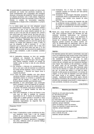 14. O questionamento existencial constitui um tema muito           2-2) Verdadeira. Em A Hora da Estrela, Clarice
    apreciado por muitos dos escritores modernos, os                    Lispector constrói um romance com dois planos
    quais compreendem que a linguagem não consegue                      narrativos distintos.
    alcançar a dimensão da existência. Clarice Lispector é         3-3) Verdadeira. A personagem Macabéa apresenta
    um desses escritores. Leia o texto abaixo, fragmento                constituição física e comportamental que beira o
    da Dedicatória do Autor que precede à obra A Hora da                grotesco, mas contém uma riqueza de alma
    Estrela, e analise os enunciados seguintes,                         grandiosa.
    considerando a relação entre a dedicatória e o próprio         4-4) Falsa. O foco do romance de Lispector não são
    romance.                                                            os problemas sociais evidentes, mas o mistério
                                                                        da criação e a complexidade dos seres criados, o
    “[...] a todos esses que em mim atingiram zonas                     que foge aos propósitos do romance regionalista
    assustadoramente inesperadas, todos esses profetas                  de 30.
    do presente e que a mim me vaticinaram a mim
    mesmo a ponto de eu neste instante explodir em: eu.
    Esse eu que é vós pois não ser apenas mim, preciso
                                                               15. Neste ano, Jorge Amado completaria 100 anos de
                                                                   vida. Seus romances podem ser divididos em três
    dos outros para me manter de pé, tão tonto que sou,
                                                                   vertentes temáticas particulares: os romances
    eu enviesado, enfim que é que se há de fazer senão
                                                                   proletários; os do ciclo do cacau e as narrativas de
    meditar para cair naquele vazio pleno que só se atinge
                                                                   crônicas de costumes da Bahia. Gabriela Cravo e
    com a meditação. Meditação não precisa de ter
                                                                   Canela foi a primeira obra dessa última vertente.
    resultados: a meditação pode ter como fim apenas ela
                                                                   Alcançou grande sucesso de público quando, em
    mesma. Eu medito sem palavras e sobre o nada. O
                                                                   1975, foi transformada em telenovela. Leia os dois
    que me atrapalha a vida é escrever: E – e não
                                                                   textos abaixo e responda às alternativas seguintes,
    esquecer que a estrutura do átomo não é vista mas
                                                                   referentes à literatura de Jorge Amado.
    sabe-se dela. Sei de muita coisa que não vi. E vós
    também. Não se pode dar uma prova de existência do
    que é mais verdadeiro, o jeito é acreditar: acreditar
                                                                   TEXTO I
    chorando”.
                                                                   Só Gabriela parecia não sentir a caminhada, seus pés
                                                                   como que deslizando pela picada muitas vezes aberta
    0-0) A dedicatória impressa no livro em questão
                                                                   na hora a golpes de facão, na mata virgem. Como se
          configura um desabafo da escritora, não
                                                                   não existissem as pedras, os tocos, os cipós
          dialogando com a narrativa que a ela se segue,
                                                                   emaranhados. A poeira dos caminhos da caatinga a
          pois Clarice Lispector constrói um enredo de
                                                                   cobrira tão por completo que era impossível distinguir
          caráter social, ao focar a vida de uma retirante
                                                                   seus traços. Nos cabelos já não penetrava o pedaço
          nordestina.
                                                                   de pente, tanto pó se acumulara. Parecia uma
    1-1) No romance, o discurso do narrador/autor nos
                                                                   demente perdida nos caminhos. Mas Clemente sabia
          leva a crer que a arte de escrever se contamina
                                                                   como ela era deveras e o sabia em cada partícula de
          de outras formas artísticas, como a música e as
                                                                   seu ser, na ponta dos dedos e na pele do peito.
          artes plásticas – “Escrevo em traços vivos e
                                                                   Quando os dois grupos se encontraram, no começo da
          ríspidos de pintura”.
                                                                   viagem, a cor do rosto de Gabriela e de suas pernas
     2-2) A Hora da estrela trabalha com dois planos
                                                                   era ainda visível e os cabelos rolavam sobre o
          narrativos distintos: o plano do narrador, que tem
                                                                   cangote, espalhando perfume. Ainda agora, através
          identidade própria no romance e questiona seu
                                                                   da sujeira a envolvê-la, ele a enxergava como a vira no
          próprio ato de criação; e o plano da criação
                                                                   primeiro dia, encostada numa árvore, o corpo esguio, o
          ficcional desse narrador que é também autor.
                                                                   rosto sorridente, mordendo uma goiaba.
    3-3) Macabéa é uma personagem cuja construção
          beira o grotesco, como nas palavras do narrador:                                                  (Jorge Amado)
          “um feto jogado na lata do lixo embrulhado em
          um jornal”. No entanto, essa feiura contrasta com        TEXTO II
          a riqueza e o grande mistério da alma da                                Modinha para Gabriela
          personagem.
    4-4) Pelo tema trabalhado, A Hora da Estrela é uma             Quando eu vim para esse mundo,
          obra que se afilia à tradição do romance                 Eu não atinava em nada
          regionalista de 30. A história da nordestina que         Hoje eu sou Gabriela
          migra para a cidade grande e sucumbe à nova              Gabriela, eh... Meus camarada!
          realidade constitui um tema social caro aos              Eu nasci assim, eu cresci assim,
          escritores regionalistas da segunda fase do              E sou mesmo assim, vou ser sempre assim:
          Modernismo brasileiro.                                   Gabriela, sempre Gabriela!
                                                                   Quem me batizou, quem me nomeou,
    Resposta: FVVVF                                                Pouco me importou, é assim que eu sou
                                                                   Gabriela, sempre Gabriela!
    Justificativa:                                                 (...)
                                                                   Eu sou sempre igual não desejo o mal
    0-0) Falsa. A dedicatória é parte constitutiva da obra,        Amo o natural, etc e tal.
         que questiona muito mais o ato de criação                 Gabriela, sempre Gabriela!
         poética do que problemas sociais, mesmo que
         esses estejam presentes no romance.                                                              (Dorival Caymmi)
    1-1) Verdadeira. O romance aproxima a linguagem
         das artes, refletindo sobre um possível diálogo
         entre semioses distintas.
 