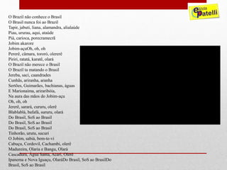 O Brazil não conhece o Brasil
O Brasil nunca foi ao Brazil
Tapir, jabuti, liana, alamandra, alialaúde
Piau, ururau, aqui, ataúde
Piá, carioca, porecramecrã
Jobim akarore
Jobim-açuOh, oh, oh
Pererê, câmara, tororó, olererê
Piriri, ratatá, karatê, olará
O Brazil não merece o Brasil
O Brazil ta matando o Brasil
Jereba, saci, caandrades
Cunhãs, ariranha, aranha
Sertões, Guimarães, bachianas, águas
E Marionaíma, ariraribóia,
Na aura das mãos do Jobim-açu
Oh, oh, oh
Jererê, sarará, cururu, olerê
Blablablá, bafafá, sururu, olará
Do Brasil, SoS ao Brasil
Do Brasil, SoS ao Brasil
Do Brasil, SoS ao Brasil
Tinhorão, urutu, sucuri
O Jobim, sabiá, bem-te-vi
Cabuçu, Cordovil, Cachambi, olerê
Madureira, Olaria e Bangu, Olará
Cascadura, Água Santa, Acari, Olerê
Ipanema e Nova Iguaçu, OlaráDo Brasil, SoS ao BrasilDo
Brasil, SoS ao Brasil
 