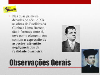 Observações Gerais
• Nas duas primeira
décadas do século XX,
as obras de Euclides da
Cunha e Lima Barreto,
tão diferentes entre si,
teve como elemento em
comum a expressão de
aspectos até então
negligenciados da
realidade brasileira.
 