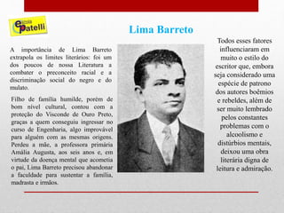 Lima Barreto
A importância de Lima Barreto
extrapola os limites literários: foi um
dos poucos de nossa Literatura a
combater o preconceito racial e a
discriminação social do negro e do
mulato.
Filho de família humilde, porém de
bom nível cultural, contou com a
proteção do Visconde de Ouro Preto,
graças a quem conseguiu ingressar no
curso de Engenharia, algo improvável
para alguém com as mesmas origens.
Perdeu a mãe, a professora primária
Amália Augusta, aos seis anos e, em
virtude da doença mental que acometia
o pai, Lima Barreto precisou abandonar
a faculdade para sustentar a família,
madrasta e irmãos.
Todos esses fatores
influenciaram em
muito o estilo do
escritor que, embora
seja considerado uma
espécie de patrono
dos autores boêmios
e rebeldes, além de
ser muito lembrado
pelos constantes
problemas com o
alcoolismo e
distúrbios mentais,
deixou uma obra
literária digna de
leitura e admiração.
 