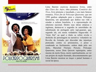 Lima Barreto escreveu dezenove livros, entre
eles Clara dos Anjos, obra póstuma, Cemitério dos
Vivos, livro póstumo e inacabado, e seu mais famoso
romance, Triste fim de Policarpo Quaresma, que em
1998 ganhou adaptação para o cinema. Policarpo
Quaresma, um aposentado que dedica sua vida a
estudar a cultura brasileira, é a representação do
ufanismo nacional. Dentre suas ideias utópicas e
ingênuas, destaca-se a sugestão às autoridades da
substituição do português pelo tupi-guarani, que,
segundo ele, era nossa verdadeira língua-mãe. O
“triste fim” ao qual o título se refere revela o
desfecho do personagem na narrativa: voluntário na
Revolta da Armada, por discordar das injustiças
praticadas contra os prisioneiros, é preso e
condenado ao fuzilamento, ordem dada pelo seu
ídolo, Marechal Floriano Peixoto. Policarpo
Quaresma, nosso Dom Quixote tupiniquim, antes
mesmo da morte física, morre espiritualmente, ao ver
seu projeto de nação frustrado, descontentamento que
Lima Barreto mostrou ao traçar o painel humano e
social da época.
 